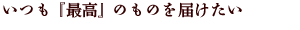 いつも 『最高』 のものを届けたい